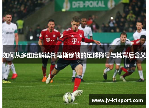 如何从多维度解读托马斯穆勒的足球称号与其背后含义