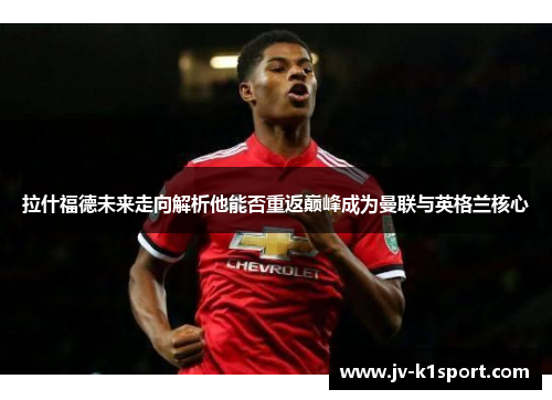 拉什福德未来走向解析他能否重返巅峰成为曼联与英格兰核心