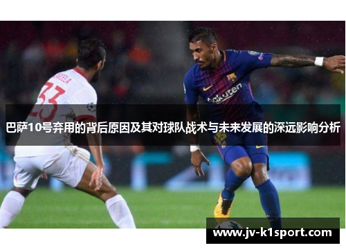 巴萨10号弃用的背后原因及其对球队战术与未来发展的深远影响分析