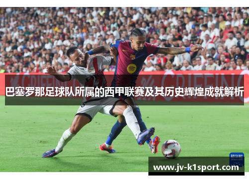 巴塞罗那足球队所属的西甲联赛及其历史辉煌成就解析