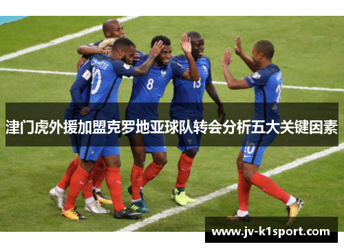 津门虎外援加盟克罗地亚球队转会分析五大关键因素