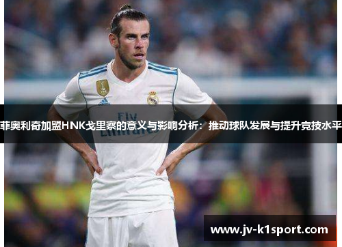 菲奥利奇加盟HNK戈里察的意义与影响分析：推动球队发展与提升竞技水平