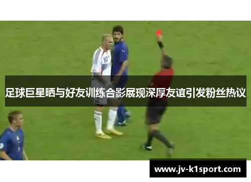 足球巨星晒与好友训练合影展现深厚友谊引发粉丝热议